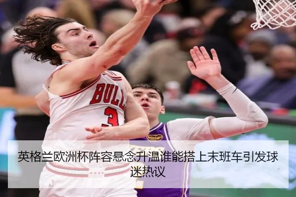 英格兰欧洲杯阵容悬念升温谁能搭上末班车引发球迷热议