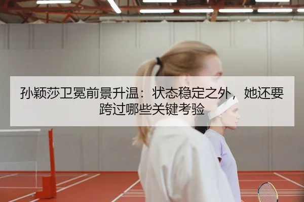 孙颖莎卫冕前景升温：状态稳定之外，她还要跨过哪些关键考验