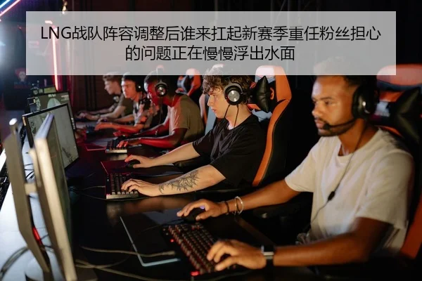 LNG战队阵容调整后谁来扛起新赛季重任粉丝担心的问题正在慢慢浮出水面