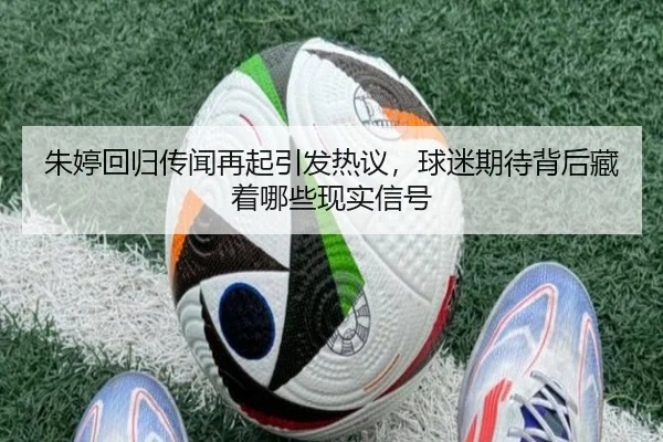 朱婷回归传闻再起引发热议，球迷期待背后藏着哪些现实信号